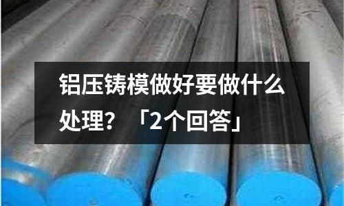 鋁壓鑄模做好要做什么處理？「2個回答」