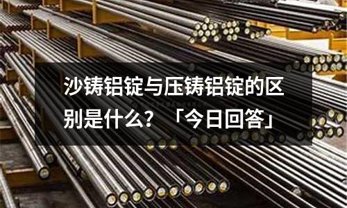 沙鑄鋁錠與壓鑄鋁錠的區別是什么？「今日回答」