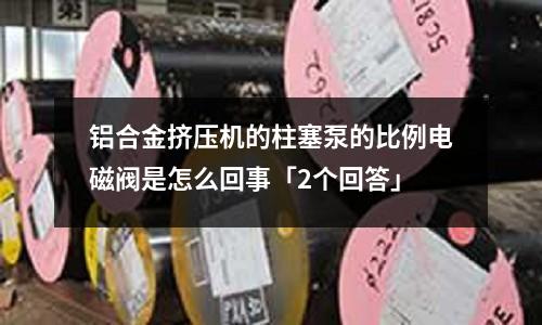 鋁合金擠壓機(jī)的柱塞泵的比例電磁閥是怎么回事「2個(gè)回答」