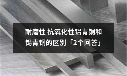 耐磨性 抗氧化性鋁青銅和錫青銅的區(qū)別「2個(gè)回答」