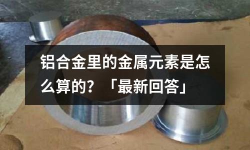 鋁合金里的金屬元素是怎么算的？「最新回答」