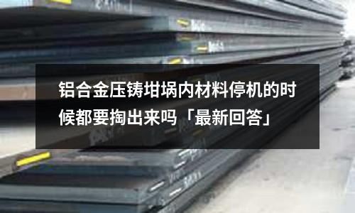 鋁合金壓鑄坩堝內材料停機的時候都要掏出來嗎「最新回答」