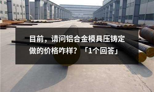 目前，請問鋁合金模具壓鑄定做的價格咋樣？「1個回答」