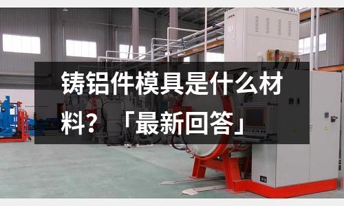 鑄鋁件模具是什么材料？「最新回答」