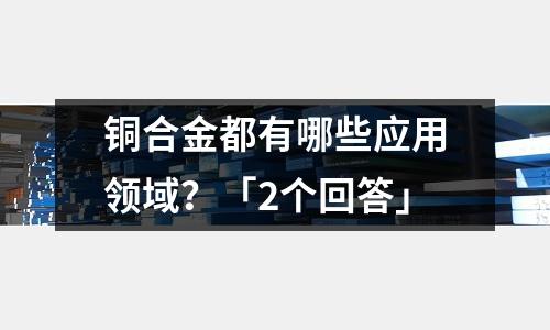 銅合金都有哪些應用領(lǐng)域?「2個回答」