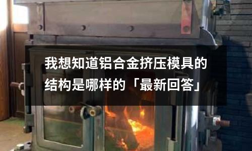 我想知道鋁合金擠壓模具的結(jié)構(gòu)是哪樣的「最新回答」