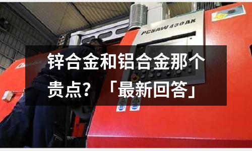 鋅合金和鋁合金那個貴點?「最新回答」