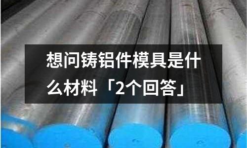想問鑄鋁件模具是什么材料「2個回答」