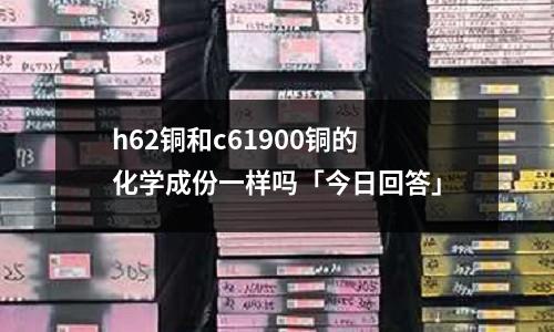h62銅和c61900銅的化學(xué)成份一樣嗎「今日回答」