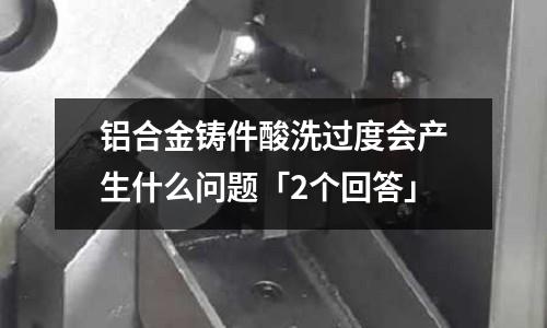 鋁合金鑄件酸洗過度會產(chǎn)生什么問題「2個回答」