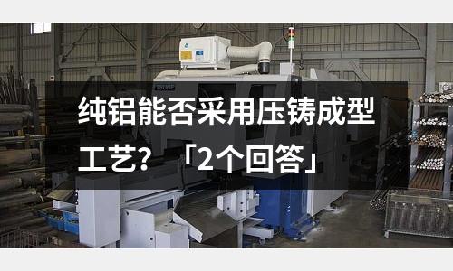 純鋁能否采用壓鑄成型工藝？「2個(gè)回答」