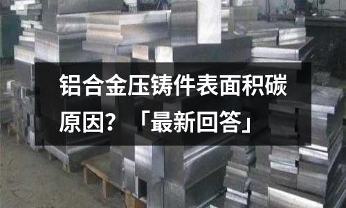 鋁合金壓鑄件表面積碳原因？「最新回答」