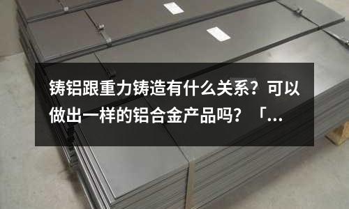 鑄鋁跟重力鑄造有什么關系？可以做出一樣的鋁合金產品嗎？「1個回答」