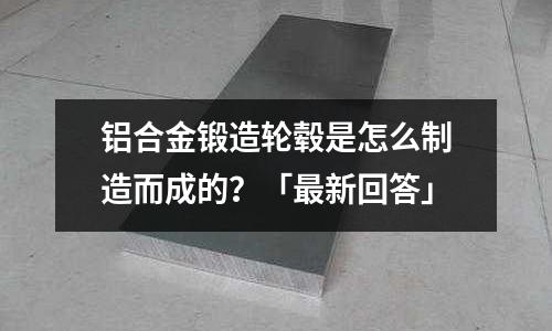 鋁合金鍛造輪轂是怎么制造而成的？「最新回答」