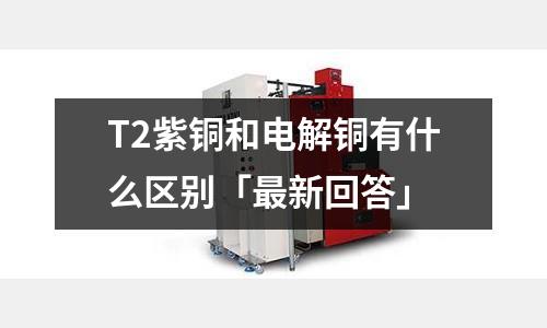 T2紫銅和電解銅有什么區(qū)別「最新回答」