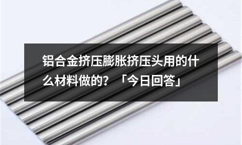 鋁合金擠壓膨脹擠壓頭用的什么材料做的？「今日回答」