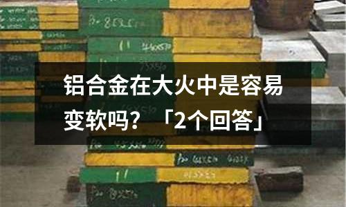 鋁合金在大火中是容易變軟嗎?「2個回答」