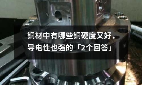 銅材中有哪些銅硬度又好，導電性也強的「2個回答」