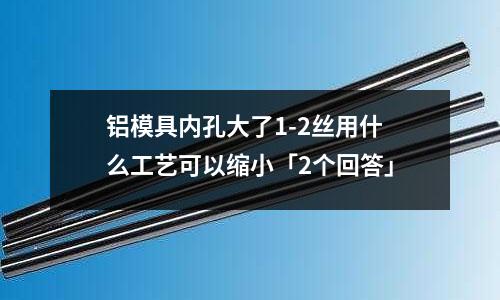 鋁模具內(nèi)孔大了1-2絲用什么工藝可以縮小「2個回答」