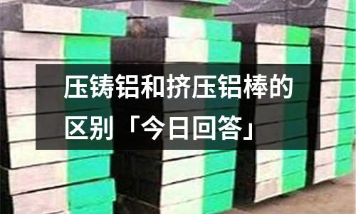 壓鑄鋁和擠壓鋁棒的區別「今日回答」