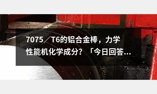 7075／T6的鋁合金棒，力學(xué)性能機(jī)化學(xué)成分？「今日回答」