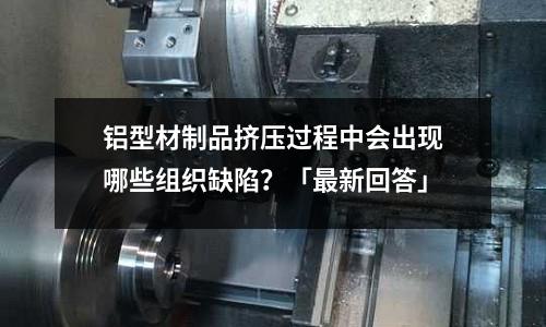 鋁型材制品擠壓過程中會出現(xiàn)哪些組織缺陷?「最新回答」