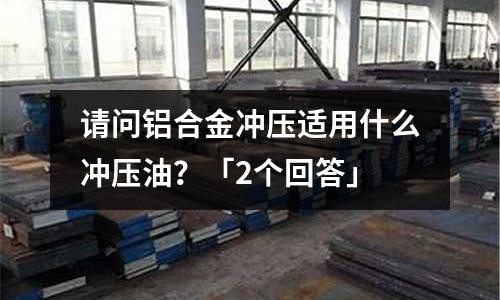 請問鋁合金沖壓適用什么沖壓油?「2個回答」