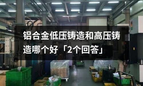 鋁合金低壓鑄造和高壓鑄造哪個好「2個回答」
