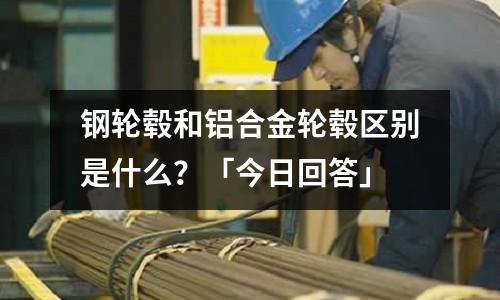 鋼輪轂和鋁合金輪轂區(qū)別是什么？「今日回答」