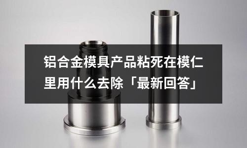 鋁合金模具產(chǎn)品粘死在模仁里用什么去除「最新回答」