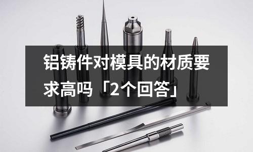 鋁鑄件對模具的材質(zhì)要求高嗎「2個回答」