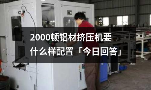 2000頓鋁材擠壓機要什么樣配置「今日回答」