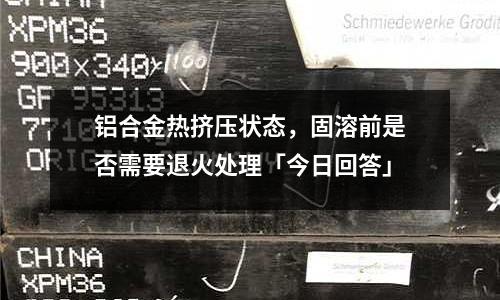 鋁合金熱擠壓狀態(tài)，固溶前是否需要退火處理「今日回答」