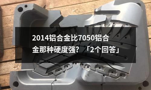 2014鋁合金比7050鋁合金那種硬度強？「2個回答」