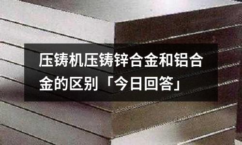 壓鑄機壓鑄鋅合金和鋁合金的區別「今日回答」