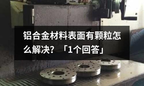 鋁合金材料表面有顆粒怎么解決？「1個回答」