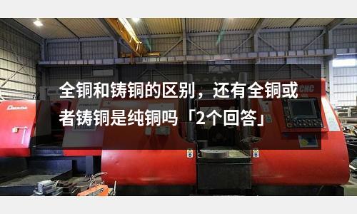 全銅和鑄銅的區別，還有全銅或者鑄銅是純銅嗎「2個回答」