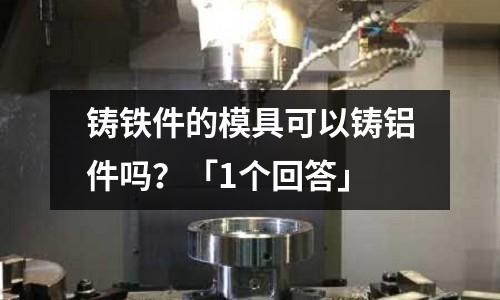 鑄鐵件的模具可以鑄鋁件嗎？「1個回答」