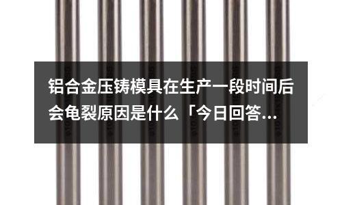 鋁合金壓鑄模具在生產一段時間后會龜裂原因是什么「今日回答」