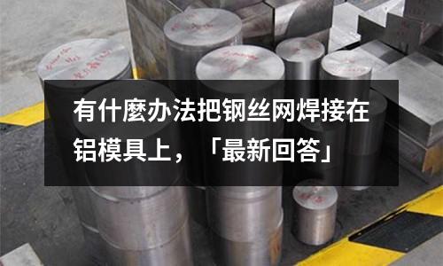 有什麼辦法把鋼絲網(wǎng)焊接在鋁模具上,「最新回答」