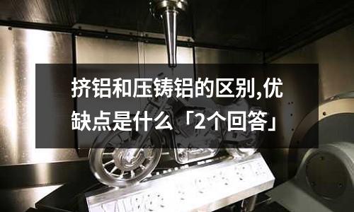 擠鋁和壓鑄鋁的區別,優缺點是什么「2個回答」