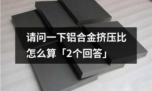 請問一下鋁合金擠壓比怎么算「2個回答」