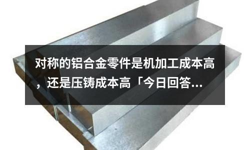 對稱的鋁合金零件是機加工成本高，還是壓鑄成本高「今日回答」