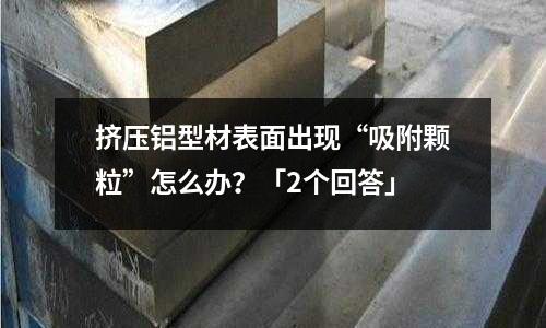 擠壓鋁型材表面出現“吸附顆粒”怎么辦？「2個回答」