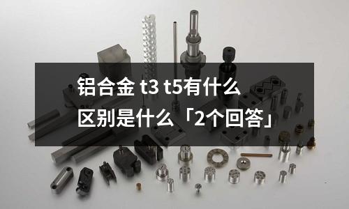 鋁合金 t3 t5有什么區別是什么「2個回答」