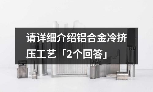 請詳細(xì)介紹鋁合金冷擠壓工藝「2個回答」