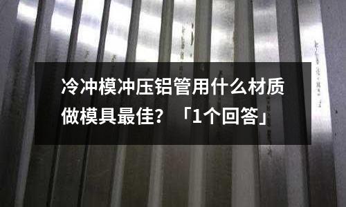 冷沖模沖壓鋁管用什么材質做模具最佳？「1個回答」