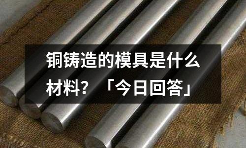 銅鑄造的模具是什么材料？「今日回答」