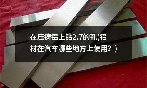 在壓鑄鋁上鉆2.7的孔(鋁材在汽車(chē)哪些地方上使用？)