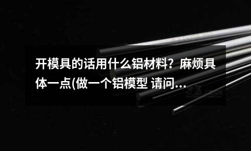 開模具的話用什么鋁材料？麻煩具體一點(做一個鋁模型 請問融化后 用什么做模具 用來定型呢)